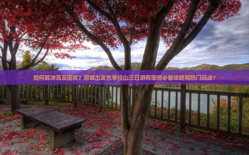 如何解决高反困扰？聊城出发色季拉山三日游有哪些必备攻略和热门玩法？