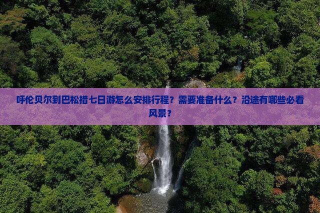 呼伦贝尔到巴松措七日游怎么安排行程？需要准备什么？沿途有哪些必看风景？