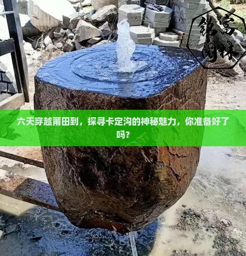 六天穿越莆田到，探寻卡定沟的神秘魅力，你准备好了吗？