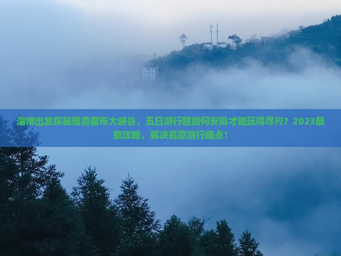 淄博出发探秘雅鲁藏布大峡谷，五日游行程如何安排才能玩得尽兴？2023最新攻略，解决高原旅行痛点！