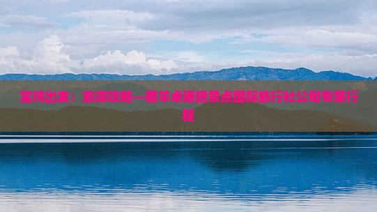 宝鸡出发：旅游攻略—藏羊卓雍措景点国际旅行社公司专属行程