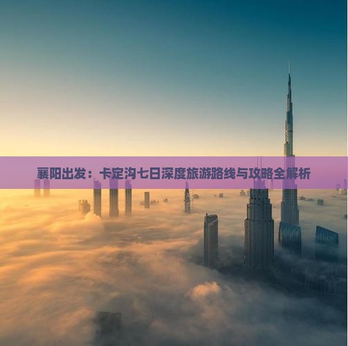 襄阳出发：卡定沟七日深度旅游路线与攻略全解析