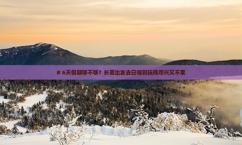 # 6天假期够不够？长葛出发去日喀则玩得尽兴又不累