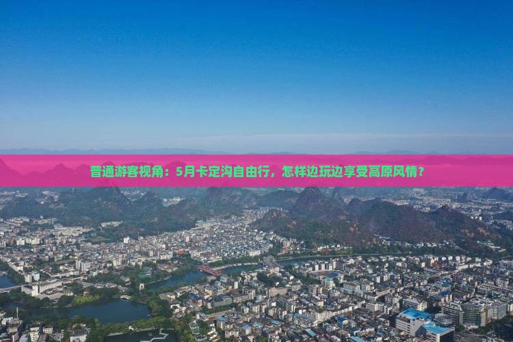 普通游客视角：5月卡定沟自由行，怎样边玩边享受高原风情？