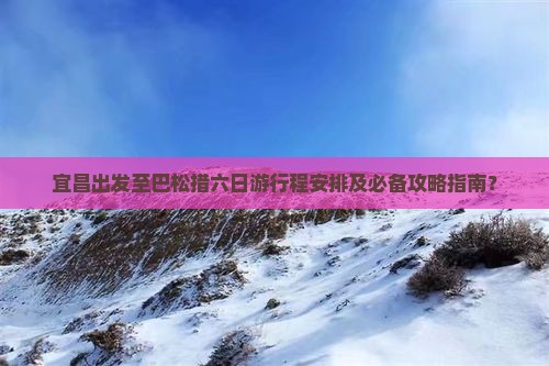 宜昌出发至巴松措六日游行程安排及必备攻略指南？
