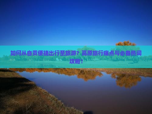 如何从自贡便捷出行至旅游？高原旅行痛点与必备热词攻略！
