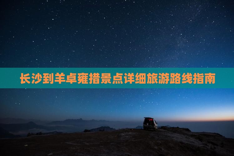 长沙到羊卓雍措景点详细旅游路线指南