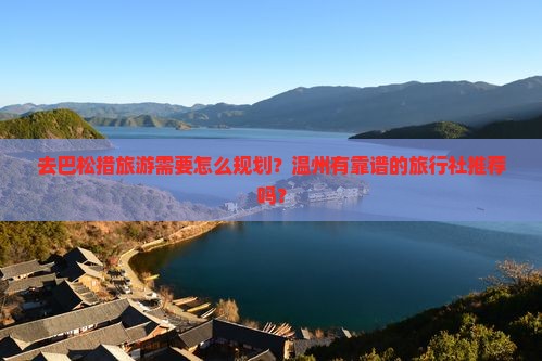 去巴松措旅游需要怎么规划？温州有靠谱的旅行社推荐吗？
