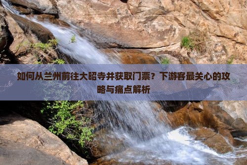 如何从兰州前往大昭寺并获取门票？下游客最关心的攻略与痛点解析