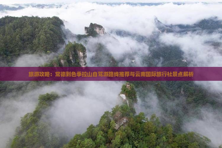 旅游攻略：常德到色季拉山自驾游路线推荐与云南国际旅行社景点解析