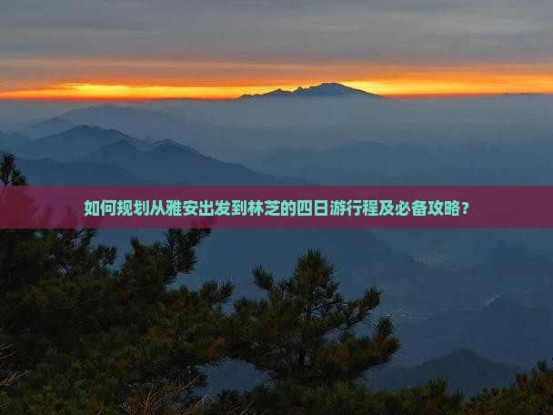 如何规划从雅安出发到林芝的四日游行程及必备攻略？
