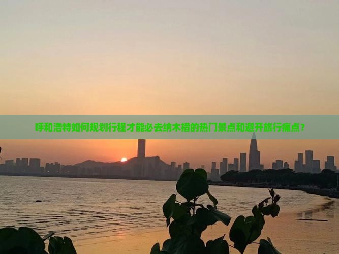 呼和浩特如何规划行程才能必去纳木措的热门景点和避开旅行痛点？