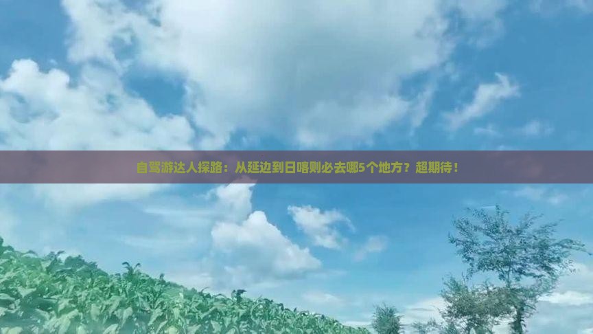 自驾游达人探路：从延边到日喀则必去哪5个地方？超期待！