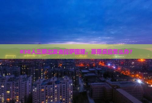 #30人三明出发去拉萨团建，高原反应怎么办？