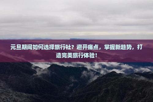 元旦期间如何选择旅行社？避开痛点，掌握新趋势，打造完美旅行体验！