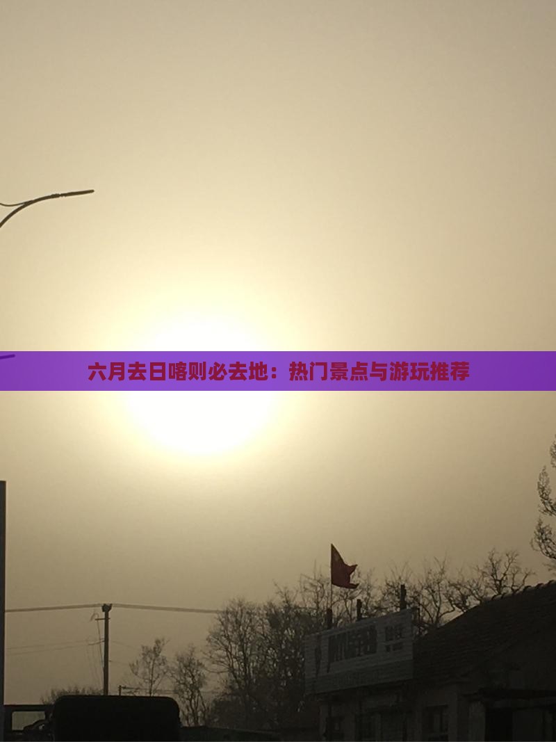 六月去日喀则必去地：热门景点与游玩推荐