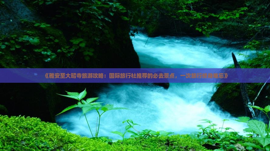 《雅安至大昭寺旅游攻略：国际旅行社推荐的必去景点，一次旅行终身难忘》