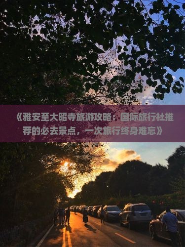《雅安至大昭寺旅游攻略：国际旅行社推荐的必去景点，一次旅行终身难忘》