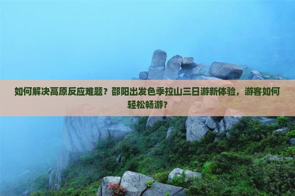 如何解决高原反应难题？邵阳出发色季拉山三日游新体验，游客如何轻松畅游？
