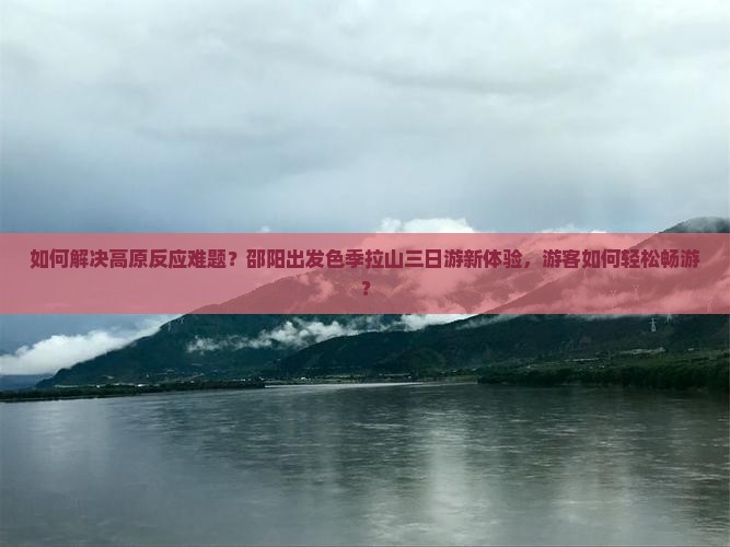 如何解决高原反应难题？邵阳出发色季拉山三日游新体验，游客如何轻松畅游？