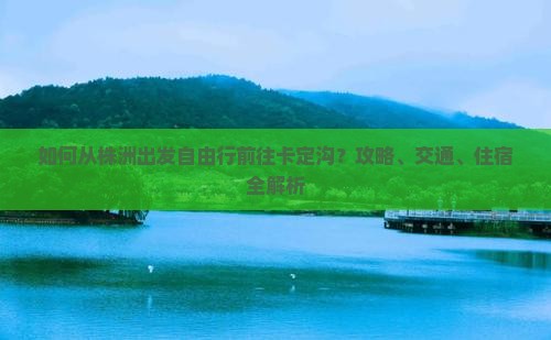 如何从株洲出发自由行前往卡定沟？攻略、交通、住宿全解析