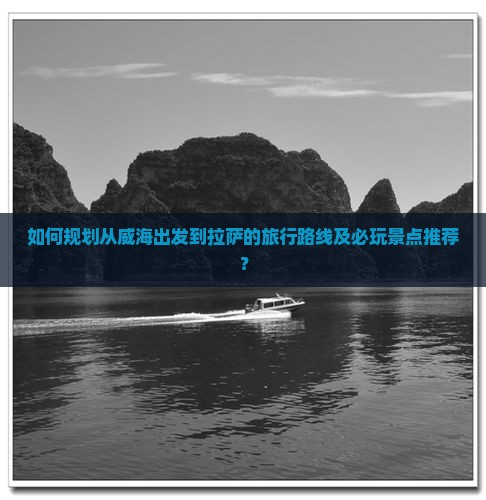如何规划从威海出发到拉萨的旅行路线及必玩景点推荐？