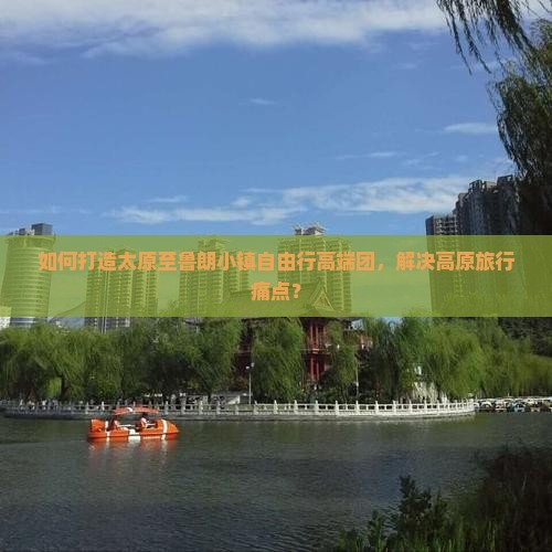 如何打造太原至鲁朗小镇自由行高端团，解决高原旅行痛点？