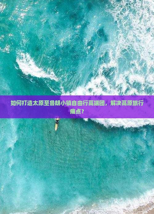 如何打造太原至鲁朗小镇自由行高端团，解决高原旅行痛点？