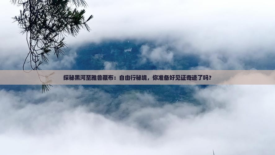 探秘黑河至雅鲁藏布：自由行秘境，你准备好见证奇迹了吗？