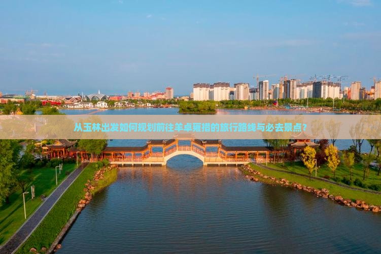 从玉林出发如何规划前往羊卓雍措的旅行路线与必去景点？