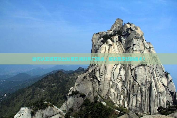 如何从安顺高效出发至日喀则热门景点，解决高原旅游痛点？