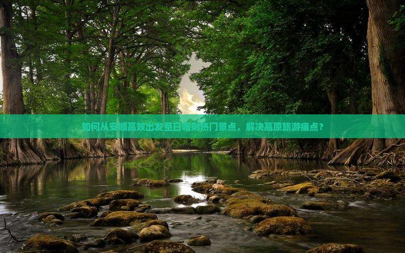 如何从安顺高效出发至日喀则热门景点，解决高原旅游痛点？