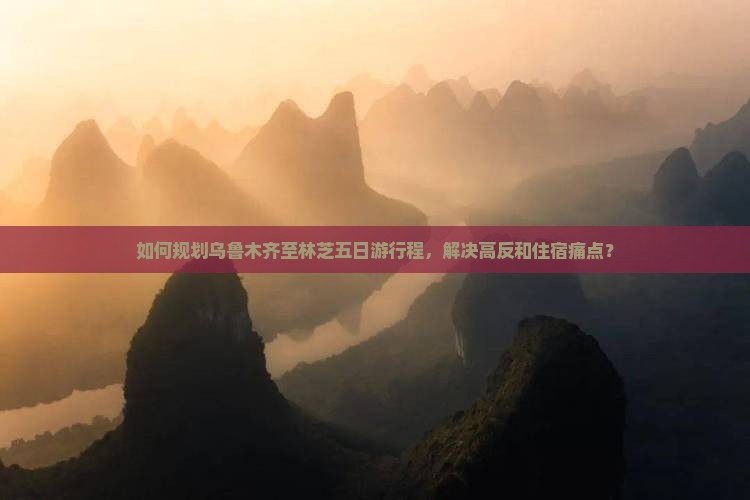 如何规划乌鲁木齐至林芝五日游行程，解决高反和住宿痛点？