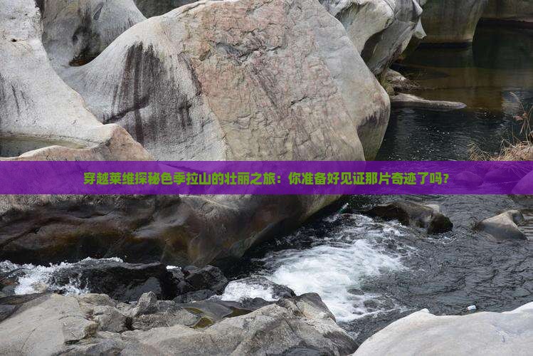 穿越莱维探秘色季拉山的壮丽之旅：你准备好见证那片奇迹了吗？