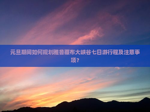 元旦期间如何规划雅鲁藏布大峡谷七日游行程及注意事项？