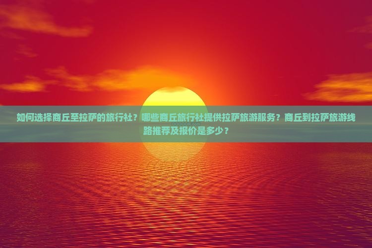 如何选择商丘至拉萨的旅行社？哪些商丘旅行社提供拉萨旅游服务？商丘到拉萨旅游线路推荐及报价是多少？
