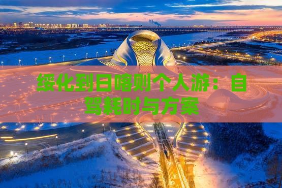 绥化到日喀则个人游：自驾耗时与方案