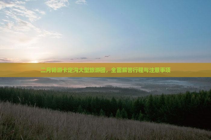 二月畅游卡定沟大型旅游团，全面解答行程与注意事项