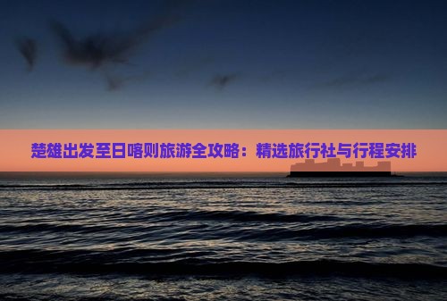 楚雄出发至日喀则旅游全攻略：精选旅行社与行程安排