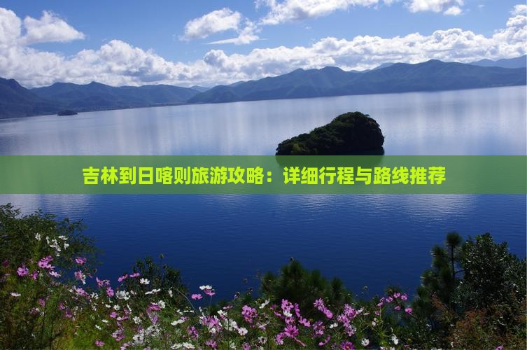 吉林到日喀则旅游攻略：详细行程与路线推荐