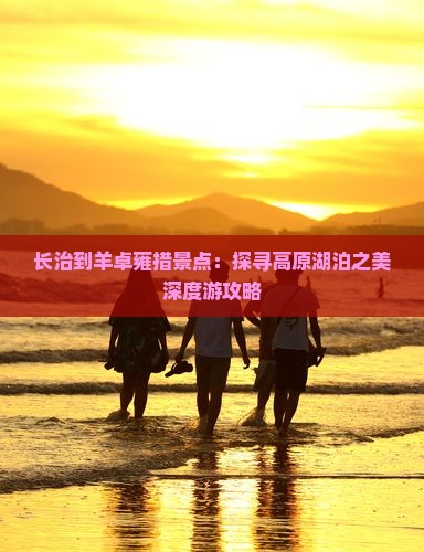 长治到羊卓雍措景点：探寻高原湖泊之美深度游攻略