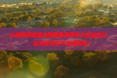 锡林郭勒盟到西藏雅鲁藏布大峡谷旅游