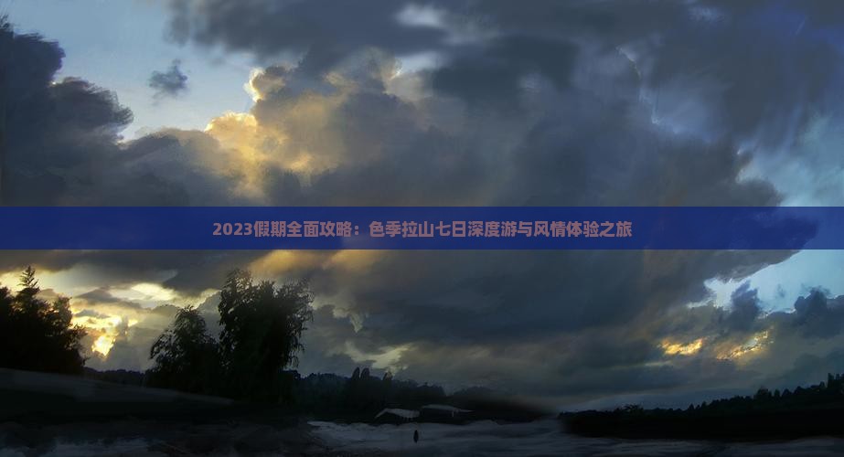 2023假期全面攻略：色季拉山七日深度游与风情体验之旅