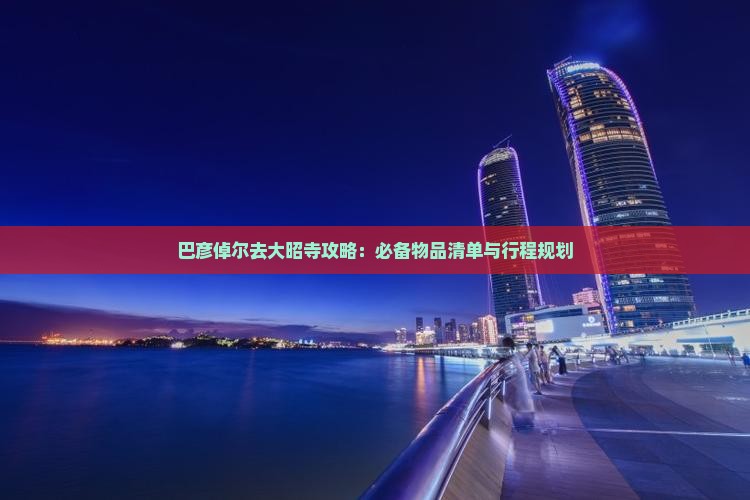 巴彦倬尔去大昭寺攻略：必备物品清单与行程规划