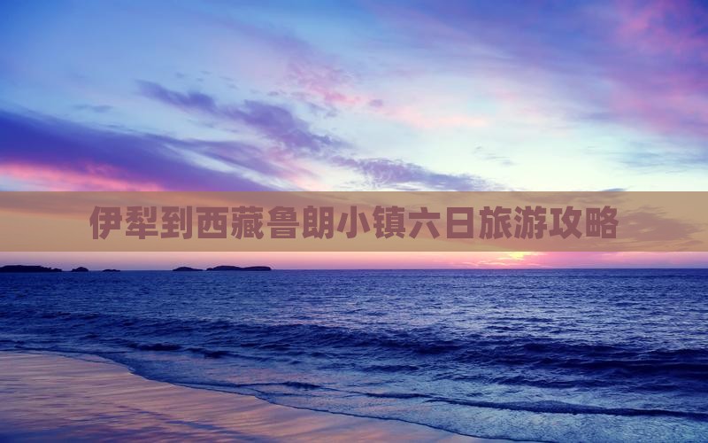 伊犁哈萨克到西藏鲁朗小镇六日游