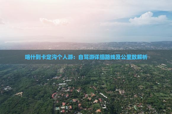 喀什到卡定沟个人游：自驾游详细路线及公里数解析