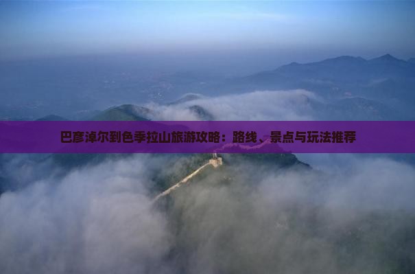 巴彦淖尔到色季拉山旅游攻略：路线、景点与玩法推荐