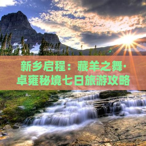 新乡启程：藏羊之舞·卓雍秘境七日旅游攻略