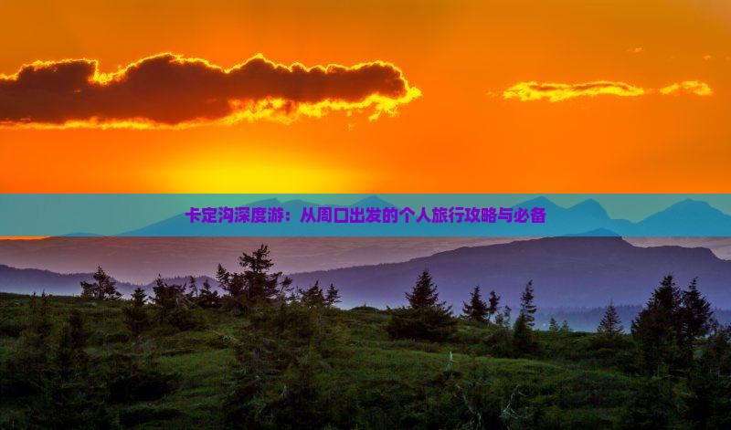 卡定沟深度游：从周口出发的个人旅行攻略与必备