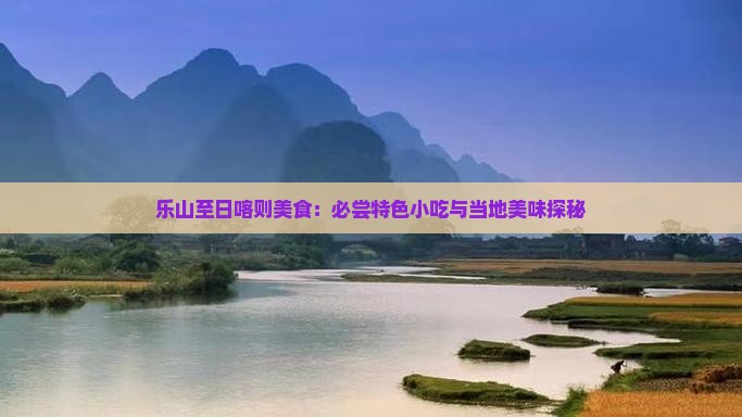 乐山至日喀则美食：必尝特色小吃与当地美味探秘